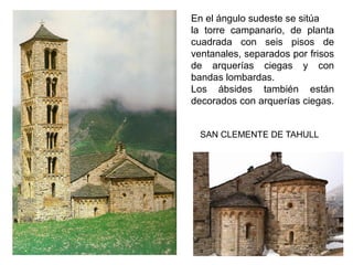 En el ángulo sudeste se sitúa
la torre campanario, de planta
cuadrada con seis pisos de
ventanales, separados por frisos
de arquerías ciegas y con
bandas lombardas.
Los ábsides también están
decorados con arquerías ciegas.
SAN CLEMENTE DE TAHULL
 