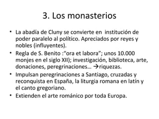 3. Los monasterios
• La abadía de Cluny se convierte en institución de
poder paralelo al político. Apreciados por reyes y
nobles (influyentes).
• Regla de S. Benito :“ora et labora”; unos 10.000
monjes en el siglo XII); investigación, biblioteca, arte,
donaciones, peregrinaciones… riquezas.
• Impulsan peregrinaciones a Santiago, cruzadas y
reconquista en España, la liturgia romana en latín y
el canto gregoriano.
• Extienden el arte románico por toda Europa.
 