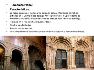 • Románico Pleno:
• Características:
• La época dorada del estilo por su calidad y belleza (Románico pleno), se
extiende en la última mitad del siglo XI y la primera del XII, procedente de
Francia y transmitido fundamentalmente a través del Camino de Santiago.
• Floreció en el reino de Castilla, sobre todo.
• Escultura en fachadas
• Puertas monumentales
• Ventanas de medio punto con abocinamiento Canecillos a menudo decorados.
 