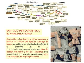 SANTIAGO DE COMPOSTELA,
EL FINAL DEL CAMINO
Construida en los siglos XI y XII para guardar y
venerar el cuerpo del Apóstol Santiago el
Mayor, descubierto en el reinado de Alfonso II
(a principios S. IX ).
Es un templo concebido no solo como lugar de
reunión del clero y de los cristianos sino
también tiene en cuenta las exigencias del culto
a las reliquias y de las peregrinaciones
 