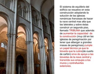 El sistema de equilibrio del
edificio se resuelve en esta
construcción adoptando la
solución de las iglesias
románicas francesas de hacer
la nave central mas alta que
las laterales y sobre éstas
construir un segundo piso,
llamado TRIBUNA que además
de aumentar la capacidad de
la construcción (muy útil en las
iglesias de peregrinación por
tener que albergar a grandes
masas de peregrinos),cumple
un papel técnico ya que la
bóveda que la cubre(de cuarto
de cañón) sirve de apoyo a las
bóvedas de la nave central y
transmite sus empujes a los
muros y contrafuertes
exteriores.
 