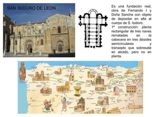 Es una fundación real,
obra de Fernando I y
Doña Sancha con objeto
de depositar en ella el
cuerpo de S. Isidoro.
1ª construcción: planta
rectangular de tres naves
rematadas en la
cabecera en tres ábsides
semicirculares y
transepto que sobresale
en alzado, pero no en
planta.
SAN ISIDORO DE LEON
 