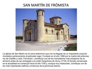 SAN MARTÍN DE FRÓMISTA
La iglesia de San Martín es el único testimonio que nos ha llegado de un importante conjunto
monástico perteneciente al patronato regio. Fundado en el año 1066 por la madre del entonces
rey de Castilla y León, Fernando I, constituyó uno de los monasterios más prósperos de su
territorio antes de ser entregado a la orden borgoñona de Cluny (1118). El templo conservado
en la actualidad se construyó hacia el año 1100 y, aunque muy restaurado, constituye uno de
los más importantes edificios románicos de la península ibérica.
 
