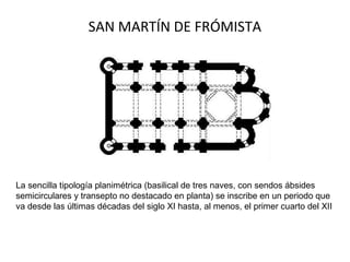 SAN MARTÍN DE FRÓMISTA
La sencilla tipología planimétrica (basilical de tres naves, con sendos ábsides
semicirculares y transepto no destacado en planta) se inscribe en un periodo que
va desde las últimas décadas del siglo XI hasta, al menos, el primer cuarto del XII
 