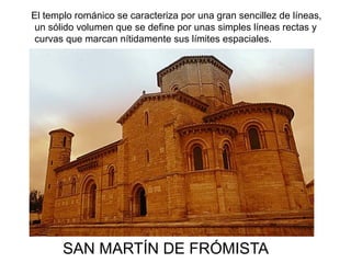 SAN MARTÍN DE FRÓMISTA
El templo románico se caracteriza por una gran sencillez de líneas,
un sólido volumen que se define por unas simples líneas rectas y
curvas que marcan nítidamente sus límites espaciales.
 