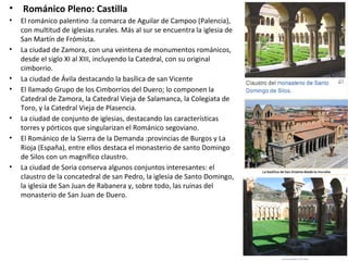 • Románico Pleno: Castilla
• El románico palentino :la comarca de Aguilar de Campoo (Palencia),
con multitud de iglesias rurales. Más al sur se encuentra la iglesia de
San Martín de Frómista.
• La ciudad de Zamora, con una veintena de monumentos románicos,
desde el siglo XI al XIII, incluyendo la Catedral, con su original
cimborrio.
• La ciudad de Ávila destacando la basílica de san Vicente
• El llamado Grupo de los Cimborrios del Duero; lo componen la
Catedral de Zamora, la Catedral Vieja de Salamanca, la Colegiata de
Toro, y la Catedral Vieja de Plasencia.
• La ciudad de conjunto de iglesias, destacando las características
torres y pórticos que singularizan el Románico segoviano.
• El Románico de la Sierra de la Demanda :provincias de Burgos y La
Rioja (España), entre ellos destaca el monasterio de santo Domingo
de Silos con un magnífico claustro.
• La ciudad de Soria conserva algunos conjuntos interesantes: el
claustro de la concatedral de san Pedro, la iglesia de Santo Domingo,
la iglesia de San Juan de Rabanera y, sobre todo, las ruinas del
monasterio de San Juan de Duero.
 