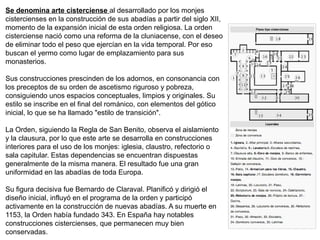 Se denomina arte cisterciense al desarrollado por los monjes
cistercienses en la construcción de sus abadías a partir del siglo XII,
momento de la expansión inicial de esta orden religiosa. La orden
cisterciense nació como una reforma de la cluniacense, con el deseo
de eliminar todo el peso que ejercían en la vida temporal. Por eso
buscan el yermo como lugar de emplazamiento para sus
monasterios.
Sus construcciones prescinden de los adornos, en consonancia con
los preceptos de su orden de ascetismo riguroso y pobreza,
consiguiendo unos espacios conceptuales, limpios y originales. Su
estilo se inscribe en el final del románico, con elementos del gótico
inicial, lo que se ha llamado "estilo de transición".
La Orden, siguiendo la Regla de San Benito, observa el aislamiento
y la clausura, por lo que este arte se desarrolla en construcciones
interiores para el uso de los monjes: iglesia, claustro, refectorio o
sala capitular. Estas dependencias se encuentran dispuestas
generalmente de la misma manera. El resultado fue una gran
uniformidad en las abadías de toda Europa.
Su figura decisiva fue Bernardo de Claraval. Planificó y dirigió el
diseño inicial, influyó en el programa de la orden y participó
activamente en la construcción de nuevas abadías. A su muerte en
1153, la Orden había fundado 343. En España hay notables
construcciones cistercienses, que permanecen muy bien
conservadas.
 