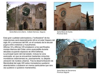 Santa María de la Sierra , Collado Hermoso, Segovia Santa María de Huerta
Provincia Soria
Santa María de Sacramenia
Provincia Segovia
Esta gran cualidad colonizadora y "civilizadora" de los
cistercienses será especialmente útil en el solar hispano del
siglo XII y comienzos del XIII, en el contexto de la secular
pugna entre cristianos y musulmanes.
Alfonso VII y Alfonso VIII emplearon a los sacrificados
monjes blancos del Císter como avanzadilla durante
décadas ocupando espacios de difícil defensa.
La principal razón del mal estado -incluso la ruina
avanzada- en que se encuentran bastantes conjuntos
monásticos cistercienses es, precisamente, su alejada
ubicación de núcleos urbanos. Tras la desamortización de
Mendizábal del siglo XIX estos monasterios quedaron
abandonados o acabaron en manos particulares que rara
vez pudieron o quisieron mantenerlos.
 