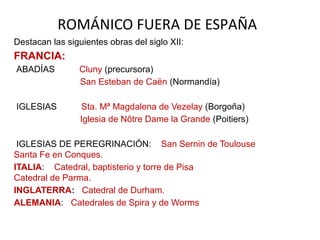 ROMÁNICO FUERA DE ESPAÑA
Destacan las siguientes obras del siglo XII:
FRANCIA:
ABADÍAS Cluny (precursora)
San Esteban de Caën (Normandía)
IGLESIAS Sta. Mª Magdalena de Vezelay (Borgoña)
Iglesia de Nôtre Dame la Grande (Poitiers)
IGLESIAS DE PEREGRINACIÓN: San Sernin de Toulouse
Santa Fe en Conques.
ITALIA: Catedral, baptisterio y torre de Pisa
Catedral de Parma.
INGLATERRA: Catedral de Durham.
ALEMANIA: Catedrales de Spira y de Worms
 