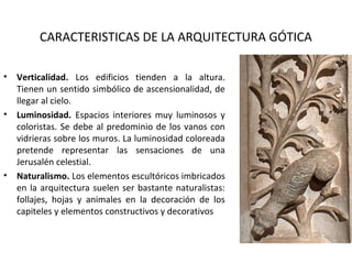 CARACTERISTICAS DE LA ARQUITECTURA GÓTICA
• Verticalidad. Los edificios tienden a la altura.
Tienen un sentido simbólico de ascensionalidad, de
llegar al cielo.
• Luminosidad. Espacios interiores muy luminosos y
coloristas. Se debe al predominio de los vanos con
vidrieras sobre los muros. La luminosidad coloreada
pretende representar las sensaciones de una
Jerusalén celestial.
• Naturalismo. Los elementos escultóricos imbricados
en la arquitectura suelen ser bastante naturalistas:
follajes, hojas y animales en la decoración de los
capiteles y elementos constructivos y decorativos
 