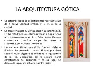 LA ARQUITECTURA GÓTICA
• La catedral gótica es el edificio más representativo
de la nueva sociedad urbana. Es la Iglesia de la
ciudad.
• Se caracteriza por su verticalidad y su luminosidad.
En las catedrales las columnas ganan altura gracias
a los nuevos avances técnicos. Estas nuevas técnicas
constructivas permiten rasgar los muros y
sustituirlos por vidrieras de colores.
• Las vidrieras tienen una doble función: aislar e
iluminar. Sustituyendo al muro. El vano prevalece
sobre el muro. El gótico es ante todo la arquitectura
de la luz. Desaparece así la pintura mural
característica del románico y en su lugar se
desarrolla la pintura sobre tabla y los tapices.
 