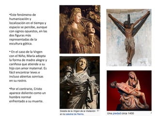 •Este fenómeno de
humanización y
localización en el tiempo y
espacio se percibe, aunque
con signos opuestos, en las
dos figuras más
representadas de la
escultura gótica.
• En el caso de la Virgen
con el Niño, María adopta
la forma de madre alegre y
cariñosa que atiende a su
hijo con amor maternal. Es
fácil encontrar leves e
incluso abiertas sonrisas
en su rostro.
•Por el contrario, Cristo
aparece doliente como un
hombre normal
enfrentado a su muerte.
 