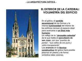 EL EXTERIOR DE LA CATEDRAL:
VOLUMETRÍA DEL EDIFICIO
En el gótico, el sentido
ascensional de las formas y la
intensa luminosidad del interior de
los edificios recrean el espacio ideal
para acercarse a un Dios más
humano:
Un reflejo de la “Jerusalén celestial”
de la que habla el apocalipsis de
san Juan, con sus “puertas de
perlas”, “sus calles de oro puro y
vidrio transparente”.
Los avances en la técnica
constructiva del gótico hará posible
plasmar en piedra y de forma
simbólica tales visiones.
- LA ARQUITECTURA GÓTICA -
 