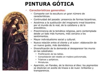 PINTURA GÓTICA
• Características generales:
– Comparte con la escultura un gran número de
características.
– Continuidad del pasado: presencia de formas bizantinas.
– Asistimos a la sustitución del imaginario irreal bizantino
por el mundo de lo real, de lo cotidiano y de lo
anecdótico.
– Preeminencia de la temática religiosa, pero contemplada
desde un lado más humano, más cercana a los
sentimientos.
– Mayor individualismo social y cultural.
– Nueva relación entre el cliente y el autor: elaboración de
un nuevo gusto, más doméstico.
– Diversificación de la demanda al desaparecer los muros
en las catedrales:
• Proliferación de las tablas.
• Consolidación del retablo en madera policromada.
• Trípticos y polípticos.
• Miniaturas.
– Aparición, en Flandes, de la técnica al óleo: los pigmentos
se disolvían en aceite de linaza o de nuez: brillantez y
transparencia.
 