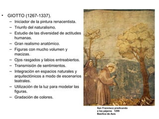 • GIOTTO (1267-1337).
– Iniciador de la pintura renacentista.
– Triunfo del naturalismo.
– Estudio de las diversidad de actitudes
humanas.
– Gran realismo anatómico.
– Figuras con mucho volumen y
macizas.
– Ojos rasgados y labios entreabiertos.
– Transmisión de sentimientos.
– Integración en espacios naturales y
arquitectónicos a modo de escenarios
teatrales.
– Utilización de la luz para modelar las
figuras.
– Gradación de colores.
San Francisco predicando
a los pájaros 1299
Basílica de Asís
 