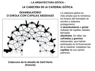 DEAMBULATORIO
O GIROLA CON CAPILLAS ABSIDIALES
Cabecera de la abadía de Saint Denis
(Francia)
La cabecera gótica es
más amplia que la románica;
los brazos del transepto se
acortan y adquiere
protagonismo
el deambulatorio o girola
rodeado de capillas radiales
llamadas
absidiolas. En ellas, las
cofradías y gremios
artesanales, que habían
participado en la financiación
de la catedral, instalaban las
capillas de sus santos
patronos.
LA CABECERA DE LA CATEDRAL GÓTICA
- LA ARQUITECTURA GÓTICA -
 
