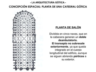 PLANTA DE SALÓN
Dividida en cinco naves, que en
la cabecera generan un doble
deambulatorio.
El transepto no sobresale
exteriormente, ya que queda
integrado en el cuerpo
longitudinal del edificio, aunque
se siguen abriendo pórticos a
su exterior.
CONCEPCIÓN ESPACIAL: PLANTA DE UNA CATEDRAL GÓTICA
- LA ARQUITECTURA GÓTICA -
 