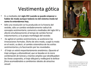 Vestimenta gótica
• Es a mediados del siglo XIV cuando se puede empezar a
hablar de moda aunque todavía no del sistema moda tal
como lo entendemos hoy.
• Sólo una revolución se ha producido en la historia del
vestido, sólo un cambio verdaderamente radical de
concepto vestimentario; comenzó a mediados del siglo XIV y
afectó simultáneamente al tempo de cambio formal
indumentario y a la propia morfología del vestido:
• -Se agilizó el cambio vestimentario, se aceleraron las
innovaciones formales. Dicho de otro modo, surgió la moda
en el vestir, es decir, el cambio sistemático de los estilos
vestimentarios y la fascinación por las novedades.
• -El traje se volvió mayoritariamente anatómico. Opuesto al
traje antiguo y altomedieval, que se basaba en la mera
combinación de túnicas y mantos amplios que desdibujaban
las líneas corporales, el traje dibujará y redibujará la belleza
física acomodándolo a cambiantes ideales de atractivo
sexual.
 