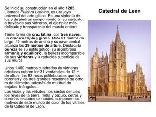 Catedral de León
Se inició su construcción en el año 1205.
Llamada Pulchra Leonina, es una joya
universal del arte gótico. Es una sinfonía de
luz y de piedras componiendo en su conjunto,
a través de sus vidrieras, el ejemplar más
delicado y transparente del mundo entero.
Tiene forma de cruz latina, con tres naves,
un crucero triple y girola. Mide 91 metros de
largo, 40 metros de ancho y su nave central
alcanza los 39 metros de altura. Destaca la
pureza de su estilo gótico, su asombrosa
armonía y equilibrio, la belleza incomparable
de sus vidrieras y la reducida superficie de
sus muros.
Unos 1.800 metros cuadrados de vidrieras
artísticas cubren los 31 ventanales de 12 m
de altura, las 83 rosas polilobuladas que los
coronan y los tres grandes rosetones de ocho
m de diámetro, además de multitud de
enjutas, triángulos...
Los vicios y las virtudes, los santos del cielo,
los reyes de la tierra, mitra y báculo, cetros y
coronas, escudos de nobles, componen los
motivos de este mundo de color de los vitrales
de la Catedral de León.
 