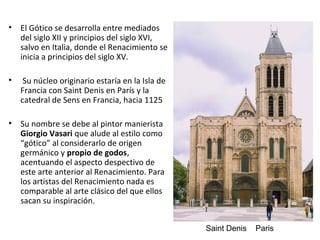 • El Gótico se desarrolla entre mediados
del siglo XII y principios del siglo XVI,
salvo en Italia, donde el Renacimiento se
inicia a principios del siglo XV.
• Su núcleo originario estaría en la Isla de
Francia con Saint Denis en París y la
catedral de Sens en Francia, hacia 1125
• Su nombre se debe al pintor manierista
Giorgio Vasari que alude al estilo como
“gótico” al considerarlo de origen
germánico y propio de godos,
acentuando el aspecto despectivo de
este arte anterior al Renacimiento. Para
los artistas del Renacimiento nada es
comparable al arte clásico del que ellos
sacan su inspiración.
Saint Denis Paris
 