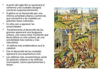 • A partir del siglo XIII se reactivará el
comercio y las ciudades (burgos)
crecieron espectacularmente.
• El gótico se ve favorecido por una
intensa actividad urbana y comercial,
que convertirá a las ciudades en
potentes focos culturales.
• En ellas van a aparecer las
universidades.
• Paralelamente al desarrollo de los
gremios aparecerá una burguesía
urbana, una nueva clase triunfante que
desarrollará un arte urbano, de una
sensibilidad más realista y más
naturalista.
• El edificio más emblemático será la
catedral.
• Con el desarrollo de las ciudades
aparecerá una arquitectura civil.
• Los edificios más característicos serán
los palacios urbanos y los edificios
municipales. Como ayuntamientos y
lonjas.
 