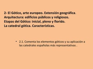 2- El Gótico, arte europeo. Extensión geográfica.
Arquitectura: edificios públicos y religiosos.
Etapas del Gótico: inicial, pleno y florido.
La catedral gótica. Características.
• 2.1. Comenta los elementos góticos y su aplicación a
las catedrales españolas más representativas .
 