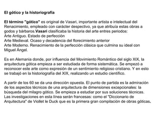 El gótico y la historiografía
El término "gótico" es original de Vasari, importante artista e intelectual del
Renacimiento, empleado con carácter despectivo, ya que atribuía estas obras a
godos y bárbaros.Vasari clasificaba la historia del arte entres periodos:
Arte Antiguo. Estado de perfección
Arte Medieval. Ocaso y decadencia del florecimiento anterior
Arte Moderno. Renacimiento de la perfección clásica que culmina su ideal con
Miguel Ángel.
Es en Alemania donde, por influencia del Movimiento Romántico del siglo XIX, la
arquitectura gótica empieza a ser estudiada de forma sistemática. Se empezó a
reconocer este arte como expresión de un sentimiento religioso cristiano. Y en esto
se trabajó en la historiografía del XIX, realizando un estudio científico.
A partir de los 60 se da una dirección opuesta. El punto de partida es la admiración
de los aspectos técnicos de una arquitectura de dimensiones excepcionales: la
búsqueda del milagro gótico. Se empieza a estudiar por sus soluciones técnicas.
Las investigaciones en esta línea serán francesas: como el "Diccionario de
Arquitectura" de Viollet le Duck que es la primera gran compilación de obras góticas.
 