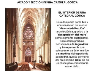 EL INTERIOR DE UNA
CATEDRAL GÓTICA
Está dominado por la luz y
una sensación de intensa
“desmaterialización”
arquitectónica, gracias a la
“desaparición del muro”
como elemento sustentante.
Este efecto produce
sensaciones de ingravidez
y transparencia que
subrayan el carácter místico
y simbólico del espacio de
la catedral, que se convierte
así en el mismo cielo, no en
un cauce para comunicarse
con el cielo.
ALZADO Y SECCIÓN DE UNA CATEDRAL GÓTICA
 