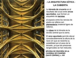 BÓVEDA DE CRUCERÍA DE LA
CATEDRAL DE CHARTRES
(NAVE CENTRAL), s. XIII
LA CUBIERTA
- LA ARQUITECTURA GÓTICA -
La bóveda de crucería es el
resultado del cruce entre arcos
apuntados, que forman un
esqueleto de nervios;
el espacio entre los nervios de
piedra se rellena con
plementería (material ligero de
relleno).
La clave de la bóveda es la
dovela central que la cierra.
El arco apuntado permite elevar
considerablemente la altura de la
nave sin que se resienta su
estabilidad por el peso de la
bóveda, ya que las presiones
tangenciales se han reducido.
 