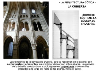 Las tensiones de la bóveda de crucería, que se resuelven en el exterior con
contrafuertes y arbotantes, en el interior descansan sobre pilares. Los nervios
de la bóveda acostumbran a prolongarse en baquetones o columnillas
adosadas a lo largo del fuste de los pilares, hasta el suelo.
LA CUBIERTA
- LA ARQUITECTURA GÓTICA -
¿CÓMO SE
SOSTIENE LA
BÓVEDA DE
CRUCERÍA?
 