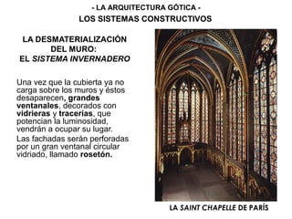 LA DESMATERIALIZACIÓN
DEL MURO:
EL SISTEMA INVERNADERO
Una vez que la cubierta ya no
carga sobre los muros y éstos
desaparecen, grandes
ventanales, decorados con
vidrieras y tracerías, que
potencian la luminosidad,
vendrán a ocupar su lugar.
Las fachadas serán perforadas
por un gran ventanal circular
vidriado, llamado rosetón.
LA SAINT CHAPELLE DE PARÍS
- LA ARQUITECTURA GÓTICA -
LOS SISTEMAS CONSTRUCTIVOS
 