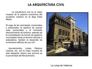 LA ARQUITECTURA CIVIL
La arquitectura civil es la mejor
muestra de la pujanza económica del
occidente cristiano en la Baja Edad
Media.
El auge de las actividades comerciales
y artesanales, la apertura de nuevas
rutas comerciales y el inminente
descubrimiento de América, además de
la consolidación de formas de gobierno
municipales frente al dominio señorial o
eclesiástico, facilitan el desarrollo de
numerosos edificios de uso civil.
Ayuntamientos, Lonjas, Palacios
urbanos, etc. son la mejor muestra de
este despertar urbano que anuncia ya
la proximidad del Renacimiento.
La Lonja de Valencia
 