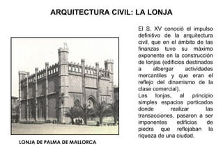 El S. XV conoció el impulso
definitivo de la arquitectura
civil, que en el ámbito de las
finanzas tuvo su máximo
exponente en la construcción
de lonjas (edificios destinados
a albergar actividades
mercantiles y que eran el
reflejo del dinamismo de la
clase comercial).
Las lonjas, al principio
simples espacios porticados
donde realizar las
transacciones, pasaron a ser
imponentes edificios de
piedra que reflejaban la
riqueza de una ciudad.
ARQUITECTURA CIVIL: LA LONJA
LONJA DE PALMA DE MALLORCA
 