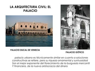 LA ARQUITECTURA CIVIL: EL
PALACIO
PALACIO DUCAL DE VENECIA
PALACIO GÓTICO
El palacio urbano es técnicamente similar en cuanto a soluciones
constructivas se refiere, pero su riqueza ornamental y suntuosidad
Son el mejor exponente del florecimiento de la burguesía mercantil
Y financiera, de la nueva aristocracia del dinero.
 