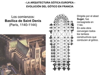 Los comienzos:
Basílica de Saint Denis
(París, 1140-1144)
- LA ARQUITECTURA GÓTICA EUROPEA -
EVOLUCIÓN DEL GÓTICO EN FRANCIA
Dirigida por el abad
Suger, fue
consagrada en
1144.
En esta obra
convergen todos
los tanteos
constructivos que
conducen al gótico.
 