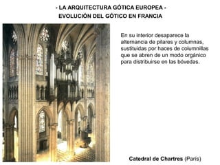 Catedral de Chartres (París)
- LA ARQUITECTURA GÓTICA EUROPEA -
EVOLUCIÓN DEL GÓTICO EN FRANCIA
En su interior desaparece la
alternancia de pilares y columnas,
sustituidas por haces de columnillas
que se abren de un modo orgánico
para distribuirse en las bóvedas.
 