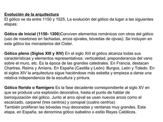 Evolución de la arquitectura
El gótico se da entre 1150 y 1525. La evolución del gótico da lugar a las siguientes
etapas:
Gótico de Inicial (1150- 1200)Conviven elementos románicos con otros del gótico
(uso de rosetones en fachadas, arcos ojivales, bóvedas de ojivas). Se incluyen en
este gótico los monasterios del Cister.
Gótico pleno (Siglos XIII y XIV) En el siglo XIII el gótico alcanza todas sus
características y elementos representativos: verticalidad, preponderancia del vano
sobre el muro, etc. Es la época de las grandes catedrales. En Francia, destacan
Chartres, Reims y Amiens. En España (Castilla y León): Burgos, León y Toledo. En
el siglos XIV la arquitectura sigue haciéndose más esbelta y empieza a darse una
relativa independencia de la escultura y pintura.
Gótico florido o flamígero Es la fase decadente correspondiente al siglo XV en
que se produce una explosión decorativa, hasta el punto de hablar de
barroquización del gótico. Junto al arco ojival se usan nuevos arcos como el
escarzado, carpanel (tres centros) y conopial (cuatro centros)
También proliferan las bóvedas muy decoradas y ventanas muy grandes. Esta
etapa, en España, se denomina gótico isabelino o estilo Reyes Católicos.
 