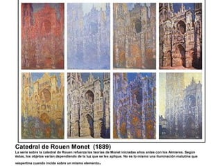 Catedral de Rouen Monet (1889)
La serie sobre la catedral de Rouen refuerza las teorías de Monet iniciadas años antes con los Almieres. Según
éstas, los objetos varían dependiendo de la luz que se les aplique. No es lo mismo una iluminación matutina que
vespertina cuando incide sobre un mismo elemento.
 