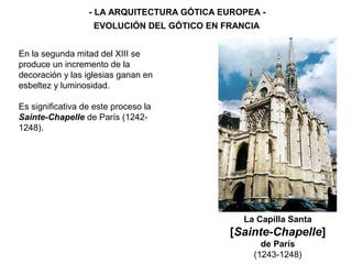 - LA ARQUITECTURA GÓTICA EUROPEA -
EVOLUCIÓN DEL GÓTICO EN FRANCIA
La Capilla Santa
[Sainte-Chapelle]
de París
(1243-1248)
En la segunda mitad del XIII se
produce un incremento de la
decoración y las iglesias ganan en
esbeltez y luminosidad.
Es significativa de este proceso la
Sainte-Chapelle de París (1242-
1248).
 