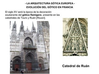 - LA ARQUITECTURA GÓTICA EUROPEA -
EVOLUCIÓN DEL GÓTICO EN FRANCIA
Catedral de Ruán
El siglo XV será la época de la decoración
exuberante del gótico flamígero, presente en las
catedrales de Tours y Ruán [Rouen].
 