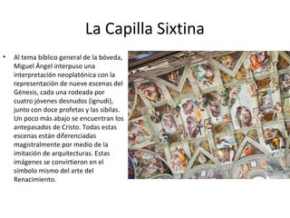 La Capilla Sixtina
• Al tema bíblico general de la bóveda,
Miguel Ángel interpuso una
interpretación neoplatónica con la
representación de nueve escenas del
Génesis, cada una rodeada por
cuatro jóvenes desnudos (ignudi),
junto con doce profetas y las sibilas.
Un poco más abajo se encuentran los
antepasados de Cristo. Todas estas
escenas están diferenciadas
magistralmente por medio de la
imitación de arquitecturas. Estas
imágenes se convirtieron en el
símbolo mismo del arte del
Renacimiento.
 