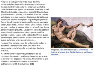 •Empezó el trabajo el día 10 de mayo de 1508,
rechazando la colaboración de pintores expertos en
frescos; también hizo quitar los andamios que había
colocado Bramante y puso unos nuevos diseñados por él.
Mientras trabajaba en su primer fresco (El Diluvio), tuvo
problemas con la pintura, la humedad alteró los colores
y el dibujo, tuvo que recurrir a Giuliano da Sangallo para
su solución y volver a empezar; Miguel Ángel aprendió a
fuerza de sufrimiento la técnica del fresco, ya que según
Vasari, hacía falta:...realizar en una única jornada toda la
escena... La obra se ejecuta sobre la cal aún fresca, hasta
concluir la parte prevista... Los colores aplicados sobre el
muro húmedo producen un efecto que se modifica
cuando se seca... Lo que se ha trabajado al fresco queda
para siempre, pero lo que ha estado retocado en seco se
puede quitar con una esponja húmeda....
•La superficie pintada en un día se llama «jornada»; la
escena de La Creación de Adán, una de las más
espectaculares de la bóveda, se realizó en dieciséis
jornadas.
•El artista también estuvo bajo la tensión de las
continuas discusiones con el papa, las prisas por acabar
la pintura y los pagos que no recibía. Finalmente, la gran
obra de la pintura de la bóveda se presentó
públicamente el 31 de octubre de 1512
 