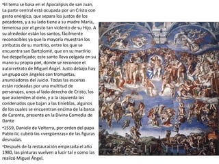 •El tema se basa en el Apocalipsis de san Juan.
La parte central está ocupada por un Cristo con
gesto enérgico, que separa los justos de los
pecadores, y a su lado tiene a su madre María,
temerosa por el gesto tan violento de su Hijo. A
su alrededor están los santos, fácilmente
reconocibles ya que la mayoría muestran los
atributos de su martirio, entre los que se
encuentra san Bartolomé, que en su martirio
fue despellejado; este santo lleva colgada en su
mano su propia piel, donde se reconoce el
autorretrato de Miguel Ángel. Justo debajo hay
un grupo con ángeles con trompetas,
anunciadores del Juicio. Todas las escenas
están rodeadas por una multitud de
personajes, unos al lado derecho de Cristo, los
que ascienden al cielo, y a la izquierda los
condenados que bajan a las tinieblas, algunos
de los cuales se encuentran encima de la barca
de Caronte, presente en la Divina Comedia de
Dante
•1559, Daniele da Volterra, por orden del papa
Pablo IV, cubrió las «vergüenzas» de las figuras
desnudas.
•Después de la restauración empezada el año
1980, las pinturas vuelven a lucir tal y como las
realizó Miguel Ángel.
 