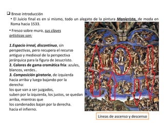  Breve introducción
• Fresco sobre muro, sus claves
artísticas son:
1.Espacio irreal, discontinuo, sin
perspectivas, pero recupera el recurso
antiguo y medieval de la perspectiva
jerárquica para la figura de Jesucristo.
2. Colores de gama cromática fría: azules,
blancos, verdes..
3. Composición giratoria, de izquierda
hacia arriba y luego bajando por la
derecha:
los que van a ser juzgados,
suben por la izquierda, los justos, se quedan
arriba, mientras que
los condenados bajan por la derecha.
hacia el infierno.
• El Juicio final es en si mismo, todo un alegato de la pintura Manierista, de moda en
Roma hacia 1533.
Líneas de ascenso y descenso
 