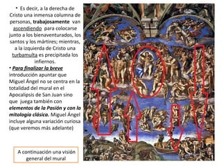 • Es decir, a la derecha de
Cristo una inmensa columna de
personas, trabajosamente van
ascendiendo para colocarse
junto a los bienaventurados, los
santos y los mártires; mientras,
a la izquierda de Cristo una
turbamulta es precipitada los
infiernos.
• Para finalizar la breve
introducción apuntar que
Miguel Ángel no se centra en la
totalidad del mural en el
Apocalipsis de San Juan sino
que juega también con
elementos de la Pasión y con la
mitología clásica. Miguel Ángel
incluye alguna variación curiosa
(que veremos más adelante)
A continuación una visión
general del mural
 