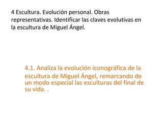 4 Escultura. Evolución personal. Obras
representativas. Identificar las claves evolutivas en
la escultura de Miguel Ángel.
4.1. Analiza la evolución iconográfica de la
escultura de Miguel Ángel, remarcando de
un modo especial las esculturas del final de
su vida. .
 