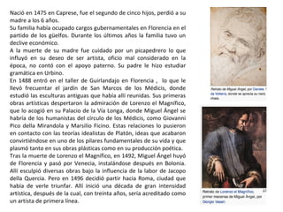 Nació en 1475 en Caprese, fue el segundo de cinco hijos, perdió a su
madre a los 6 años.
Su familia había ocupado cargos gubernamentales en Florencia en el
partido de los güelfos. Durante los últimos años la familia tuvo un
declive económico.
A la muerte de su madre fue cuidado por un picapedrero lo que
influyó en su deseo de ser artista, oficio mal considerado en la
época, no contó con el apoyo paterno. Su padre le hizo estudiar
gramática en Urbino.
En 1488 entró en el taller de Guirlandajo en Florencia , lo que le
llevó frecuentar el jardín de San Marcos de los Médicis, donde
estudió las esculturas antiguas que había allí reunidas. Sus primeras
obras artísticas despertaron la admiración de Lorenzo el Magnífico,
que lo acogió en su Palacio de la Vía Longa, donde Miguel Ángel se
habría de los humanistas del círculo de los Médicis, como Giovanni
Pico della Mirandola y Marsilio Ficino. Estas relaciones lo pusieron
en contacto con las teorías idealistas de Platón, ideas que acabaron
convirtiéndose en uno de los pilares fundamentales de su vida y que
plasmó tanto en sus obras plásticas como en su producción poética.
Tras la muerte de Lorenzo el Magnífico, en 1492, Miguel Ángel huyó
de Florencia y pasó por Venecia, instalándose después en Bolonia.
Allí esculpió diversas obras bajo la influencia de la labor de Jacopo
della Quercia. Pero en 1496 decidió partir hacia Roma, ciudad que
había de verle triunfar. Allí inició una década de gran intensidad
artística, después de la cual, con treinta años, sería acreditado como
un artista de primera línea.
 