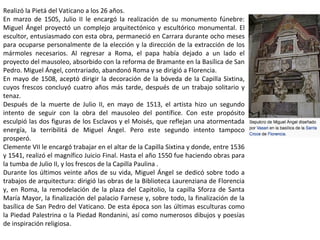 Realizó la Pietá del Vaticano a los 26 años.
En marzo de 1505, Julio II le encargó la realización de su monumento fúnebre:
Miguel Ángel proyectó un complejo arquitectónico y escultórico monumental. El
escultor, entusiasmado con esta obra, permaneció en Carrara durante ocho meses
para ocuparse personalmente de la elección y la dirección de la extracción de los
mármoles necesarios. Al regresar a Roma, el papa había dejado a un lado el
proyecto del mausoleo, absorbido con la reforma de Bramante en la Basílica de San
Pedro. Miguel Ángel, contrariado, abandonó Roma y se dirigió a Florencia.
En mayo de 1508, aceptó dirigir la decoración de la bóveda de la Capilla Sixtina,
cuyos frescos concluyó cuatro años más tarde, después de un trabajo solitario y
tenaz.
Después de la muerte de Julio II, en mayo de 1513, el artista hizo un segundo
intento de seguir con la obra del mausoleo del pontífice. Con este propósito
esculpió las dos figuras de los Esclavos y el Moisés, que reflejan una atormentada
energía, la terribilitá de Miguel Ángel. Pero este segundo intento tampoco
prosperó.
Clemente VII le encargó trabajar en el altar de la Capilla Sixtina y donde, entre 1536
y 1541, realizó el magnífico Juicio Final. Hasta el año 1550 fue haciendo obras para
la tumba de Julio II, y los frescos de la Capilla Paulina .
Durante los últimos veinte años de su vida, Miguel Ángel se dedicó sobre todo a
trabajos de arquitectura: dirigió las obras de la Biblioteca Laurenziana de Florencia
y, en Roma, la remodelación de la plaza del Capitolio, la capilla Sforza de Santa
María Mayor, la finalización del palacio Farnese y, sobre todo, la finalización de la
basílica de San Pedro del Vaticano. De esta época son las últimas esculturas como
la Piedad Palestrina o la Piedad Rondanini, así como numerosos dibujos y poesías
de inspiración religiosa.
 