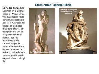 La Piedad Rondanini:
Estamos en la última
etapa de Miguel Ángel
y su sistema de visión
es ya manierista cien
por cien. Aparecen las
figuras en una pose
muy poco clásica, por
esta posición, por el
alargamiento de las
figuras, por sus
movimientos de
cansados y por la
técnica del inacabado
esta escultura es la
más expresiva de toda
su obra, prototipo del
expresionismo del siglo
XX.
 