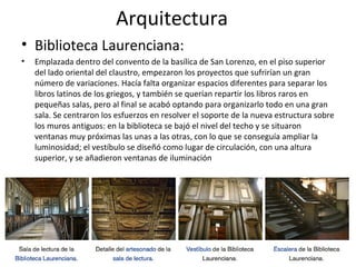 Arquitectura
• Biblioteca Laurenciana:
• Emplazada dentro del convento de la basílica de San Lorenzo, en el piso superior
del lado oriental del claustro, empezaron los proyectos que sufrirían un gran
número de variaciones. Hacía falta organizar espacios diferentes para separar los
libros latinos de los griegos, y también se querían repartir los libros raros en
pequeñas salas, pero al final se acabó optando para organizarlo todo en una gran
sala. Se centraron los esfuerzos en resolver el soporte de la nueva estructura sobre
los muros antiguos: en la biblioteca se bajó el nivel del techo y se situaron
ventanas muy próximas las unas a las otras, con lo que se conseguía ampliar la
luminosidad; el vestíbulo se diseñó como lugar de circulación, con una altura
superior, y se añadieron ventanas de iluminación
 